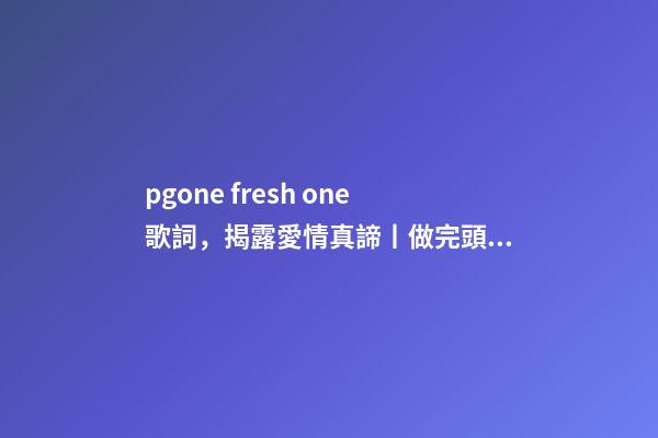 pgone fresh one歌詞，揭露愛情真諦丨做完頭發-第1張-觀點-玄機派